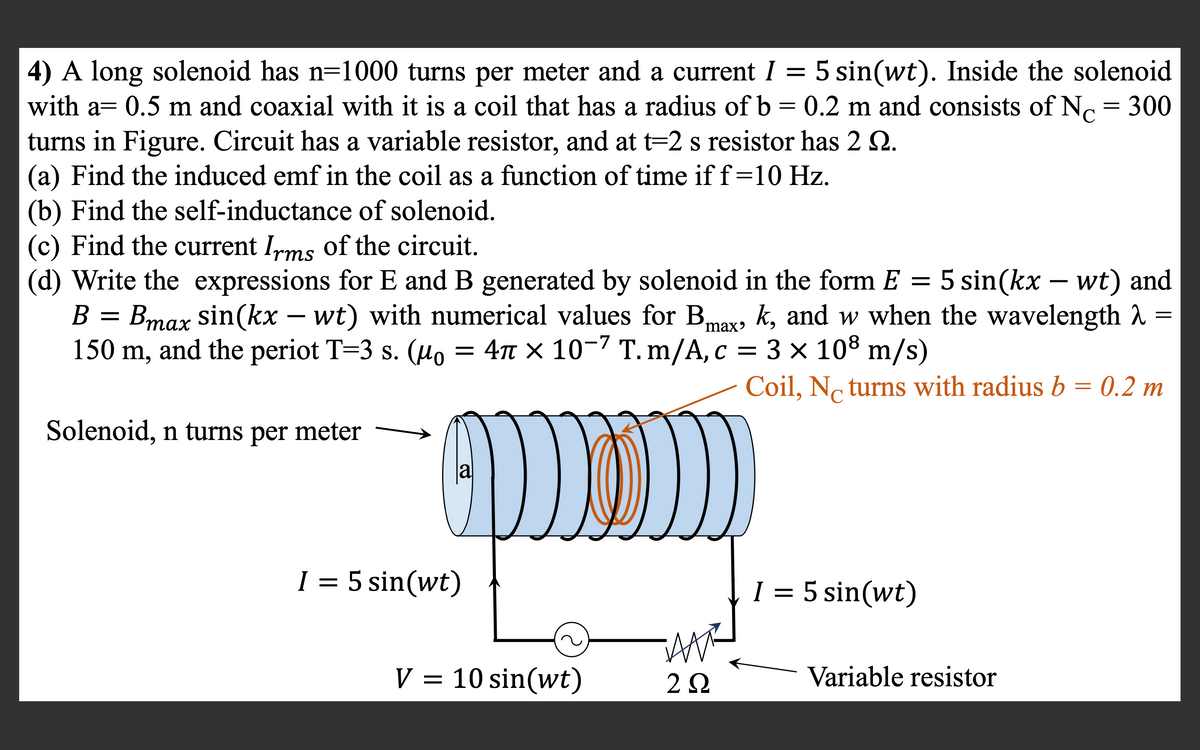 4) A long solenoid has n=1000 turns per meter and a current I = 5 sin(wt). Inside the solenoid
with a= 0.5 m and coaxial with it is a coil that has a radius of b = 0.2 m and consists of N = 300
turns in Figure. Circuit has a variable resistor, and at t=2 s resistor has 2 2.
(a) Find the induced emf in the coil as a function of time if f=10 Hz.
(b) Find the self-inductance of solenoid.
(c) Find the current Ims of the circuit.
(d) Write the expressions for E and B generated by solenoid in the form E
C
5 sin(kx – wt) and
ax, k, and w when the wavelength
B =
Bmax sin(kx – wt) with numerical values for B,
150 m, and the periot T=3 s. (Ho = 4n × 10-7 T. m/A, c = 3 × 108 m/s)
Coil, No turns with radius b = 0.2 m
Solenoid, n turns per meter
la
I = 5 sin(wt)
I = 5 sin(wt)
||
V = 10 sin(wt)
Variable resistor
