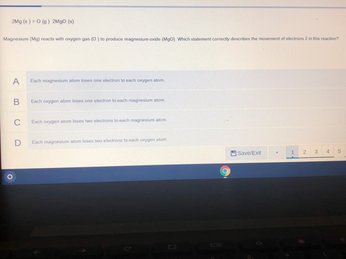 2Mg (s ) + O (g) 2M9O (s)
Magnesium (Mg) reacts with oxygen gas (O) to produce magnesium oxide (MgO). Which statement correctly describes the movement of electrons 2 in this reaction?
A
Each magnesium atom loses one electron to each oxygen atom.
Each oxygen atom loses one electron to each magnesium atom.
C
Each oxygen atom loses two electrons to each magnesium atom.
Each magnesium atom loses two electrons to each oxygen atom.
Save/Exit
1
3
4
