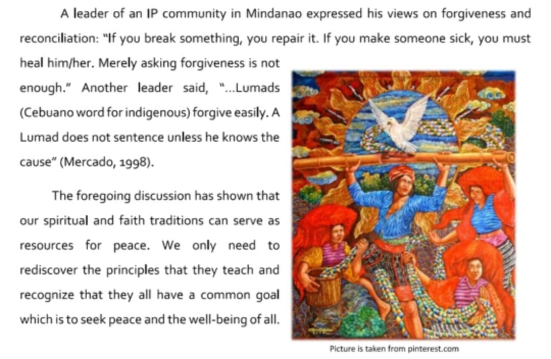 A leader of an IP community in Mindanao expressed his views on forgiveness and
reconciliation: "If you break something, you repair it. If you make someone sick, you must
heal him/her. Merely asking forgiveness is not
enough." Another leader said, ".Lumads
(Cebuano word for indigenous) forgive easily. A
Lumad does not sentence unless he knows the
cause" (Mercado, 1998).
The foregoing discuUssion has shown that
our spiritual and faith traditions can serve as
resources for peace. We only need to
rediscover the principles that they teach and
recognize that they all have a common goal
which is to seek peace and the well-being of all.
Picture is taken from pinterest.com
