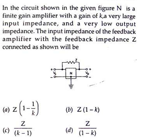 In the circuit shown in the given figure N is a
finite gain amplifier with a gain of k,a very large
input impedance, and a very low output
impedance. The input impedance of the feedback
amplifier with the feedback impedance Z
connected as shown will be
(0) 2 (1-1)
Z
Z
(c) (k-1)
५
N
(b) Z (1-k)
Z
(d) (1-k)