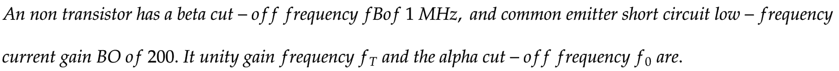 An non transistor has a beta cut-off frequency fBof 1 MHz, and common emitter short circuit low-frequency
current gain BO of 200. It unity gain frequency fr and the alpha cut-off frequency fo are.