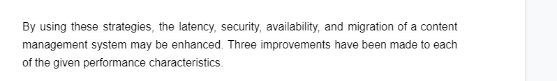 By using these strategies, the latency, security, availability, and migration of a content
management system may be enhanced. Three improvements have been made to each
of the given performance characteristics.