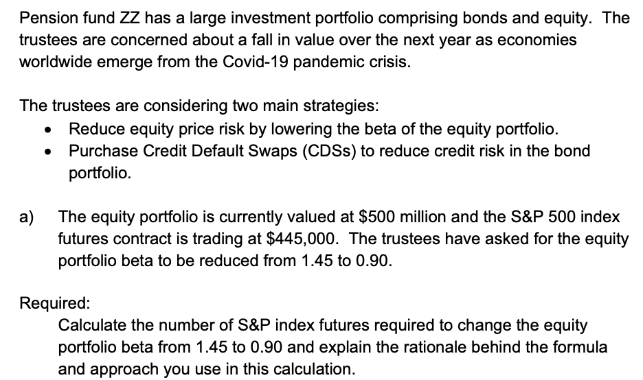 Pension fund ZZ has a large investment portfolio comprising bonds and equity. The
trustees are concerned about a fall in value over the next year as economies
worldwide emerge from the Covid-19 pandemic crisis.
The trustees are considering two main strategies:
Reduce equity price risk by lowering the beta of the equity portfolio.
Purchase Credit Default Swaps (CDSS) to reduce credit risk in the bond
portfolio.
The equity portfolio is currently valued at $500 million and the S&P 500 index
futures contract is trading at $445,000. The trustees have asked for the equity
portfolio beta to be reduced from 1.45 to 0.90.
a)
Required:
Calculate the number of S&P index futures required to change the equity
portfolio beta from 1.45 to 0.90 and explain the rationale behind the formula
and approach you use in this calculation.
