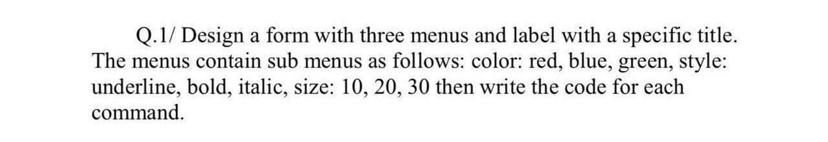 Q.1/ Design a form with three menus and label with a specific title.
The menus contain sub menus as follows: color: red, blue, green, style:
underline, bold, italic, size: 10, 20, 30 then write the code for each
command.
