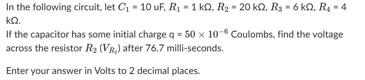 In the following circuit, let C₁ = 10 uF, R₁ = 1 kN, R₂ = 20 kN, R3 = 6 kN, R4 = 4
kQ.
If the capacitor has some initial charge q = 50 × 10-6 Coulombs, find the voltage
across the resistor R₂ (VŔ₂) after 76.7 milli-seconds.
Enter your answer in Volts to 2 decimal places.