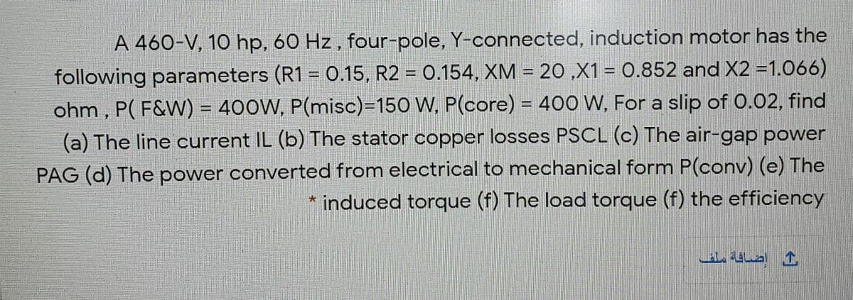 A 460-V, 10 hp, 60 Hz, four-pole, Y-connected, induction motor has the
following parameters (R1 = .15, R2 = 0.154, XM = 20 ,X1 = 0.852 and X2 =1.066)
ohm , P( F&W) = 400W, P(misc)=150 W, P(core) = 400 W, For a slip of 0.02, find
(a) The line current IL (b) The stator copper losses PSCL (c) The air-gap power
!!
PAG (d) The power converted from electrical to mechanical form P(conv) (e) The
* induced torque (f) The load torque (f) the efficiency
