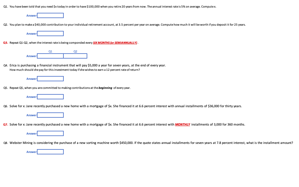 Q1. You have been told that you need $x today in order to have $100,000 when you retire 20 years from now. The annual interest rate is 5% on average. Computex.
Answer
Q2. You plan to make a $40,000 contribution to your individual retirement account, at 3.5 percent per year on average. Compute how much it will be worth if you deposit it for 25 years.
Answer
Q3. Repeat Q1-Q2, when the interest rate is being componded every SIX MONTHS (or SEMIANNUALLY).
Answer
Q4. Erica is purchasing a financial instrument that will pay $5,000 a year for seven years, at the end of every year.
How much should she pay for this investment today if she wishes to earn a 12 percent rate of return?
Answer
Q5. Repeat Q5, when you are committed to making contributions at the beginning of every year.
Answer
Q6. Solve for x: Jane recently purchased a new home with a mortgage of $x. She financed it at 6.6 percent interest with annual installments of $36,000 for thirty years.
Answer
Q7. Solve for x: Jane recently purchased a new home with a mortgage of $x. She financed it at 6.6 percent interest with MONTHLY installments of 3,000 for 360 months.
Answer
Q8. Webster Mining is considering the purchase of a new sorting machine worth $450,000. If the quote states annual installments for seven years at 7.8 percent interest, what is the installment amount?
Answer