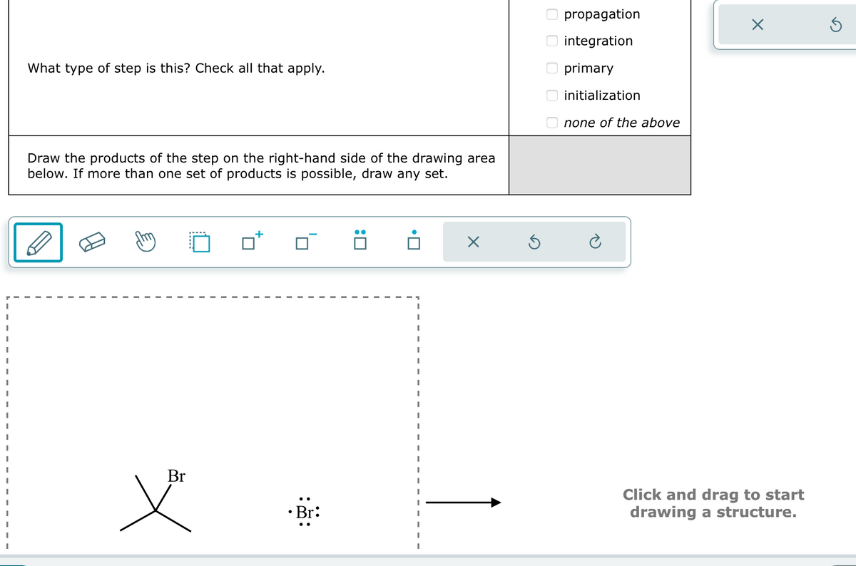 What type of step is this? Check all that apply.
Draw the products of the step on the right-hand side of the drawing area
below. If more than one set of products is possible, draw any set.
☑
0 0 0 0 0
propagation
integration
☐ primary
initialization
none of the above
☑
Br
• Br:
Click and drag to start
drawing a structure.