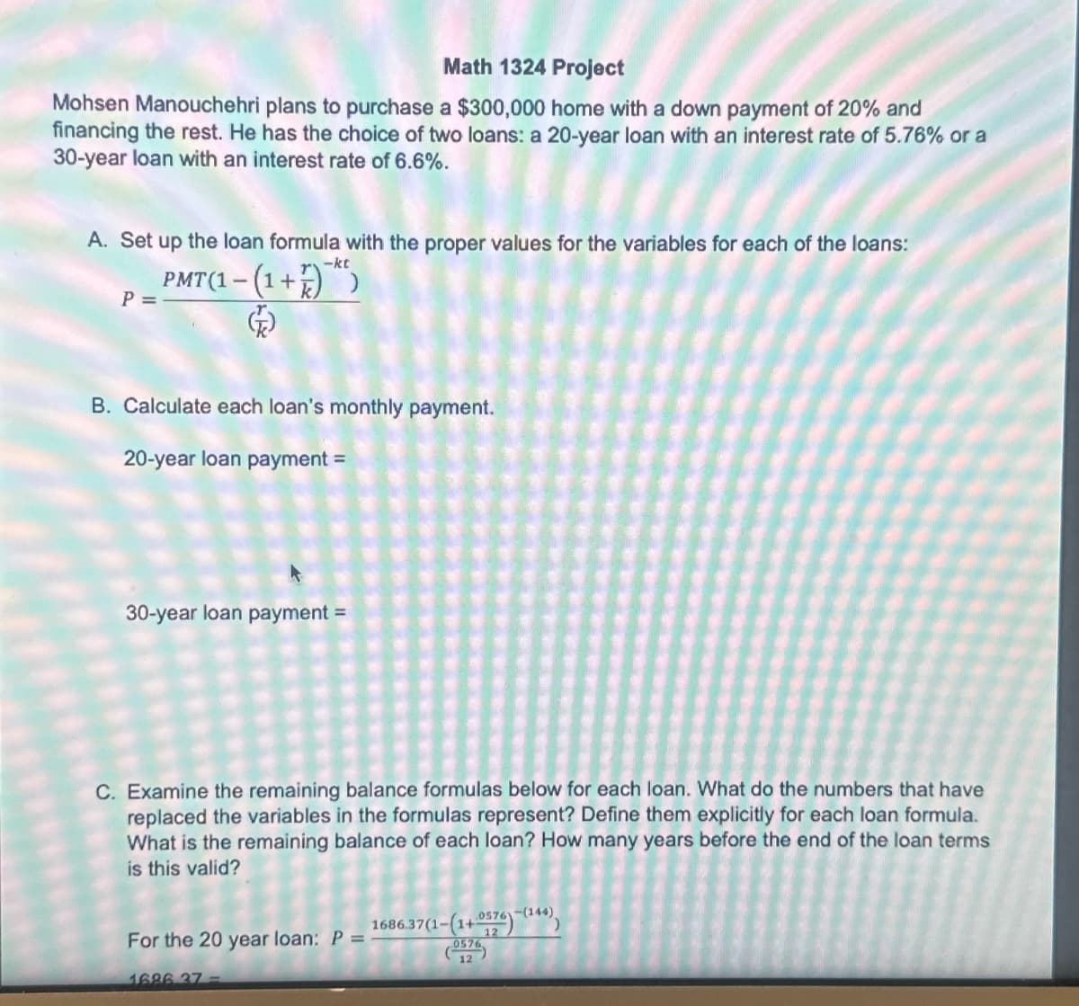 Math 1324 Project
Mohsen Manouchehri plans to purchase a $300,000 home with a down payment of 20% and
financing the rest. He has the choice of two loans: a 20-year loan with an interest rate of 5.76% or a
30-year loan with an interest rate of 6.6%.
A. Set up the loan formula with the proper values for the variables for each of the loans:
P =
-kt
PMT (1-(1+))
B. Calculate each loan's monthly payment.
20-year loan payment =
30-year loan payment =
C. Examine the remaining balance formulas below for each loan. What do the numbers that have
replaced the variables in the formulas represent? Define them explicitly for each loan formula.
What is the remaining balance of each loan? How many years before the end of the loan terms
is this valid?
For the 20 year loan: P =
1686 37-
1686.37(1-(1+.0576)-(144),
12