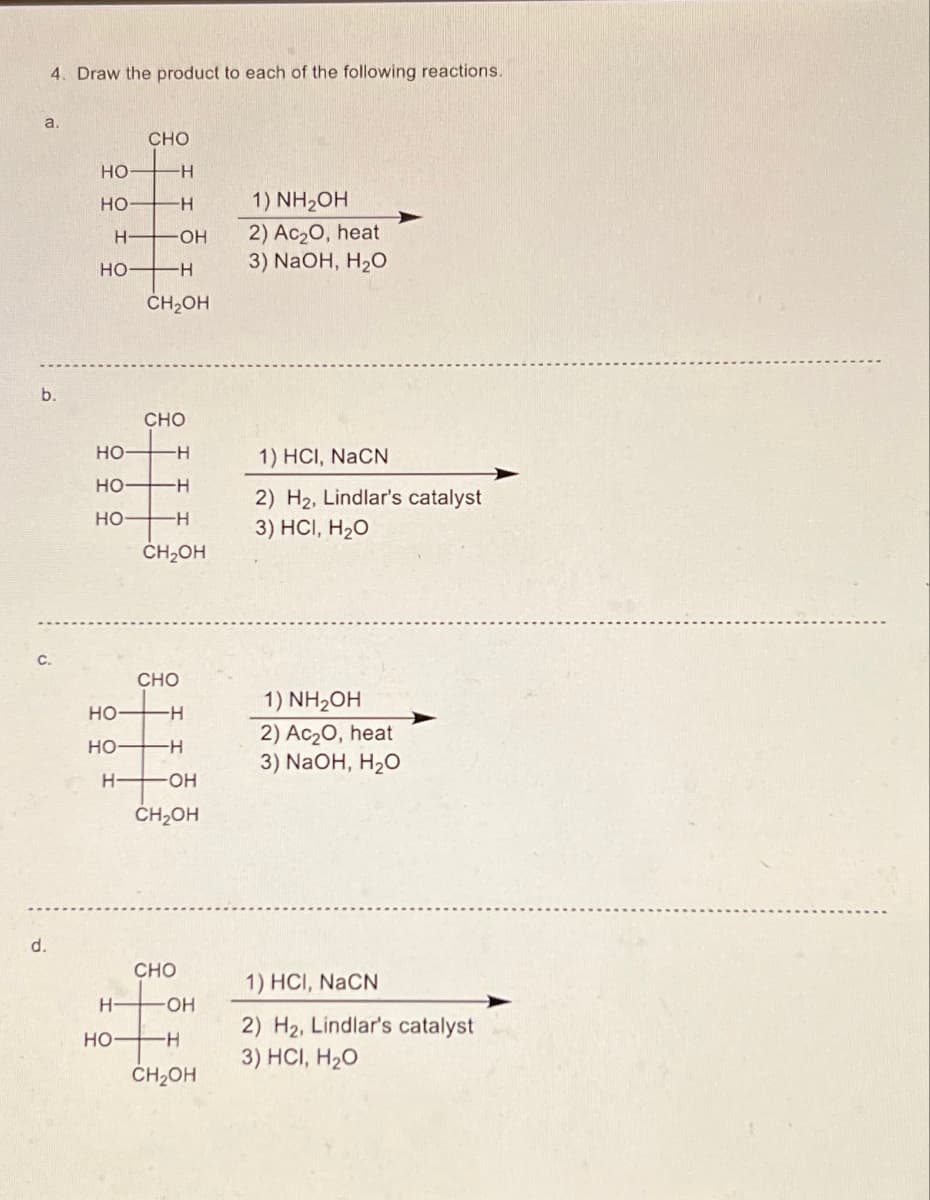 4. Draw the product to each of the following reactions.
a.
b.
C.
d.
CHO
HO
H
HO-
H
1) NH₂OH
H
OH
2) Ac₂O, heat
HO-
-H
3) NaOH, H₂O
CH₂OH
CHO
HO
-H
HO
H
HO
H
CH₂OH
CHO
1) HCI, NaCN
2) H2, Lindlar's catalyst
3) HCI, H₂O
HO
1) NH₂OH
-H
2) Ac₂O, heat
HO-
-H
3) NaOH, H₂O
H
-OH
CH₂OH
CHO
1) HCI, NaCN
H
-OH
2) H2, Lindlar's catalyst
HO-
-H
3) HCI, H₂O
CH₂OH