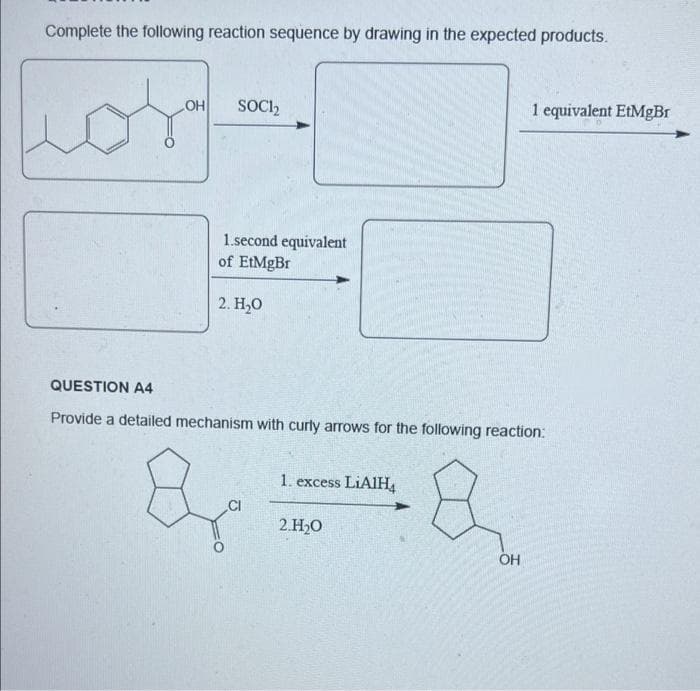 Complete the following reaction sequence by drawing in the expected products.
OH
SOCI₂
1.second equivalent
of EtMgBr
2. H₂O
QUESTION A4
Provide a detailed mechanism with curly arrows for the following reaction:
1. excess LiAlH4
B
2.H₂O
OH
CI
1 equivalent EtMgBr