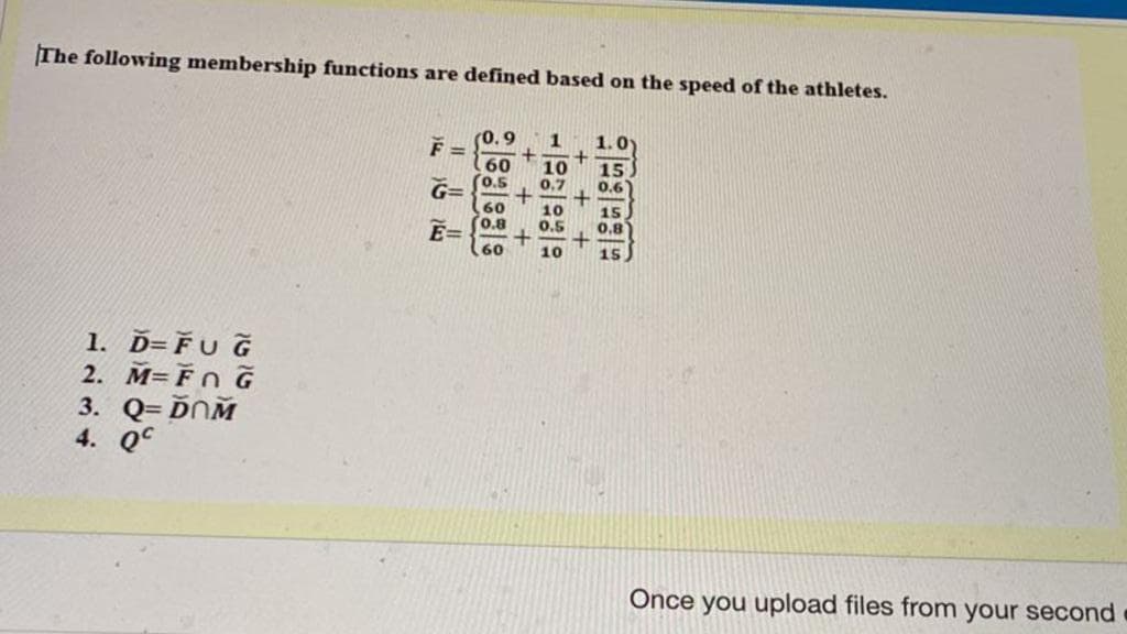 The following membership functions are defined based on the speed of the athletes.
0.9
1
1.0
F =
10
0.7
15
0.6
G=
10
0.5
Ē==
10
1. Ď=FU G
2. M=FnG
3. Q=ĎOM
4. Q
.60
0.5
60
0.8
60
+++.
+ + +
556595
Once you upload files from your second