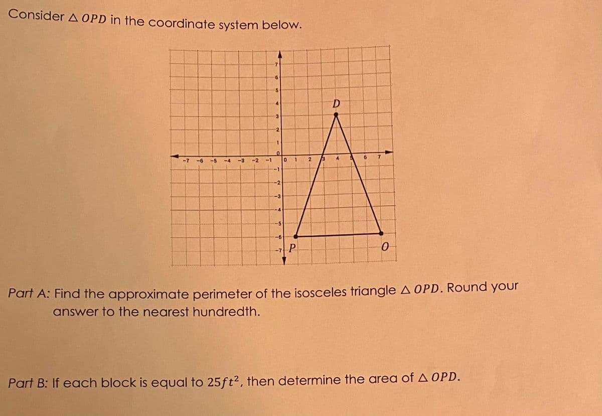 Consider A OPD in the coordinate system below.
D
4
2.
-7
-6
-5
-4
-3
-2
2
6.
-1
-2
-3
-5
-6
-7 P
Part A: Find the approximate perimeter of the isosceles triangle A OPD. ROund your
answer to the nearest hundredth.
Part B: If each block is equal to 25ft², then determine the area of A OPD.
