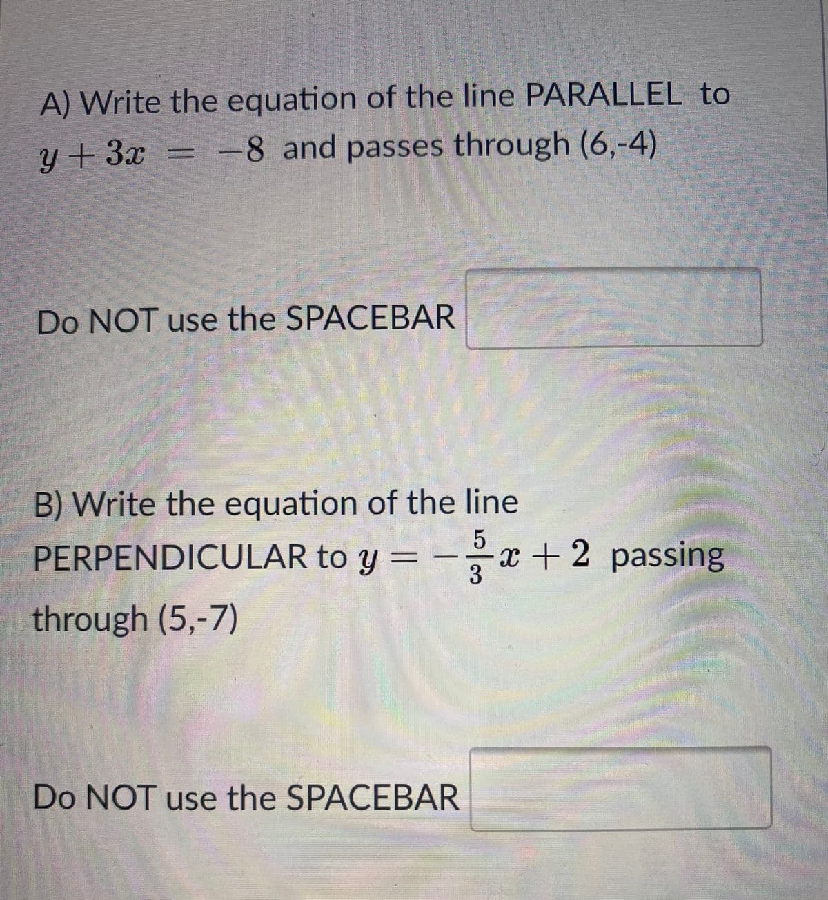 A) Write the equation of the line PARALLEL to
-8 and passes through (6,-4)
y+ 3x
Do NOT use the SPACEBAR
B) Write the equation of the line
PERPENDICULAR to y = -x + 2 passing
3
through (5,-7)
Do NOT use the SPACEBAR
