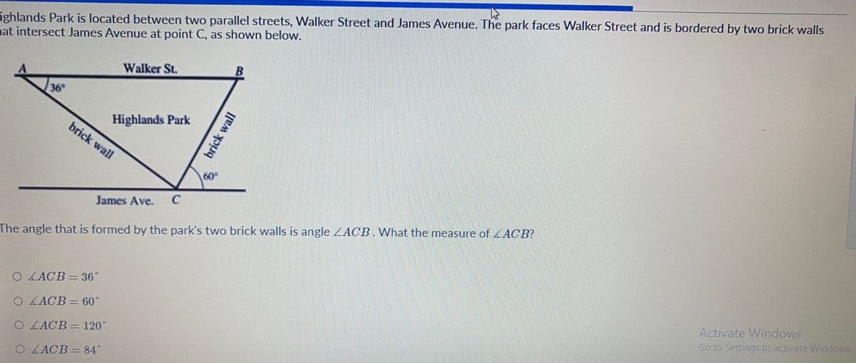 Highlands Park is located between two parallel streets, Walker Street and James Avenue. The park faces Walker Street and is bordered by two brick walls that intersect James Avenue at point C, as shown in the diagram below.

Diagram:
- The diagram illustrates a geometric setup with:
  - A triangle labeled with vertices A, B, and C.
  - Line AB is parallel to Walker Street.
  - Line AC and line BC represent brick walls.
  - The angle at A is labeled 36°.
  - The angle at B is labeled 60°.
  - James Avenue is represented as a line intersecting at point C.

The problem states: 
The angle that is formed by the park’s two brick walls is angle ∠ACB. What is the measure of ∠ACB?

Options:
- ○ ∠ACB = 36°
- ○ ∠ACB = 60°
- ○ ∠ACB = 120°
- ○ ∠ACB = 84°