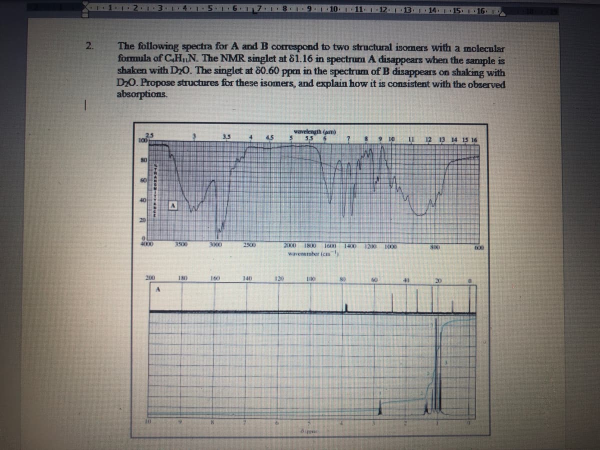 1.1.1
2.1 3
1.4.1
5 1·6·1 7.1 8 9.1. 10.1 11. 12. 1 1B
The following spectra for A and B correspond to two structural isomers with a molecular
formula of C.HnN. The NMR singlet at 81.16 in spectrum A disappears when the sample is
shaken with Dr0. The singlet at 80.60 ppm in the spectrum of B disappears on shaking with
D20. Propose structures for these isomers, and explain how it is consistent with the observed
absorptions.
2.
1.
wavelengih (am)
3.5 6
100
25
3.5
4
4.5
$ 9 10
12 13 14 1S 16
m
80
60
40
AW
20
4000
3500
3000
2500
IKI
SIKI
wanenumber icm
200
180
160
140
120
60
40
在
%3D
