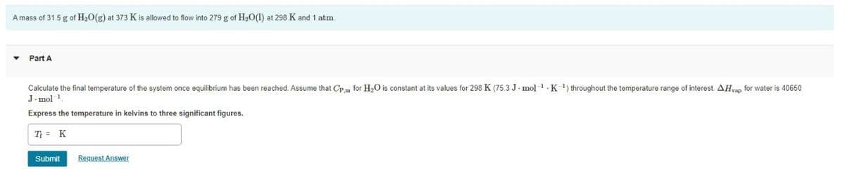 A mass of 31.5 g of H20(g) at 373 K is allowed to flow into 279 g of H20(1) at 298 K and 1 atm
Part A
Calculate the final temperature of the system once equilibrium has been reached. Assume that Cp m for H,O is constant at its values for 298 K (75.3 J. mol1.K 1) throughout the temperature range of interest AHyan for water is 40650
J. mol 1
Express the temperature in kelvins to three significant figures.
T = K
Submit
Request Answer
