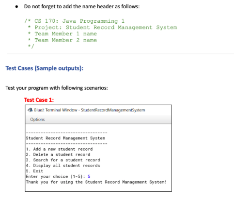 ● Do not forget to add the name header as follows:
/* CS 170: Java Programming 1
*Project: Student Record Management System
* Team Member 1 name
* Team Member 2 name
*/
Test Cases (Sample outputs):
Test your program with following scenarios:
Test Case 1:
Bluel: Terminal Window - Student RecordManagement System
Options
Student Record Management System
1. Add a new student record
2. Delete a student record
3. Search for a student record
4. Display all student records
5. Exit
Enter your choice (1-5): 5
Thank you for using the Student Record Management System!