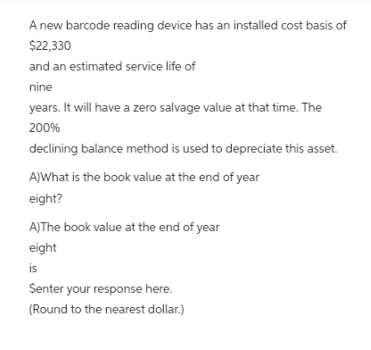 A new barcode reading device has an installed cost basis of
$22,330
and an estimated service life of
nine
years. It will have a zero salvage value at that time. The
200%
declining balance method is used to depreciate this asset.
A)What is the book value at the end of year
eight?
A)The book value at the end of year
eight
is
$enter your response here.
(Round to the nearest dollar.)