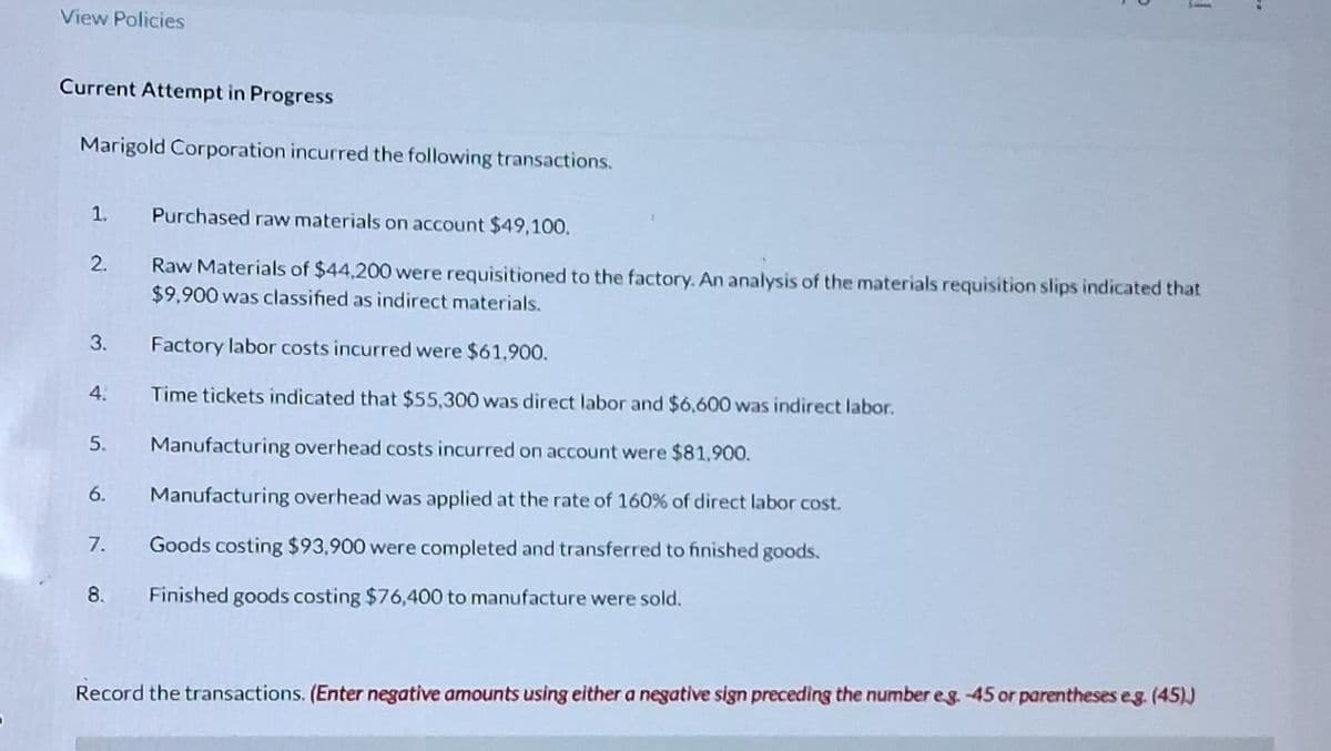 View Policies
Current Attempt in Progress
Marigold Corporation incurred the following transactions.
1.
2.
3.
4.
5.
6.
7.
8.
1
Purchased raw materials on account $49,100.
Raw Materials of $44,200 were requisitioned to the factory. An analysis of the materials requisition slips indicated that
$9,900 was classified as indirect materials.
Factory labor costs incurred were $61,900.
Time tickets indicated that $55,300 was direct labor and $6,600 was indirect labor.
Manufacturing overhead costs incurred on account were $81,900.
Manufacturing overhead was applied at the rate of 160% of direct labor cost.
Goods costing $93,900 were completed and transferred to finished goods.
Finished goods costing $76,400 to manufacture were sold.
Record the transactions. (Enter negative amounts using either a negative sign preceding the number eg. -45 or parentheses eg. (45))
..