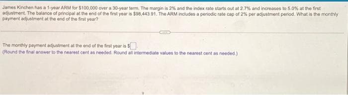 James Kinchen has a 1-year ARM for $100,000 over a 30-year term. The margin is 2% and the index rate starts out at 2.7% and increases to 5.0% at the first
adjustment. The balance of principal at the end of the first year is $98.443.91. The ARM includes a periodic rate cap of 2% per adjustment period. What is the monthly
payment adjustment at the end of the first year?
The monthly payment adjustment at the end of the first year is $
(Round the final answer to the nearest cent as needed. Round all intermediate values to the nearest cent as needed.)