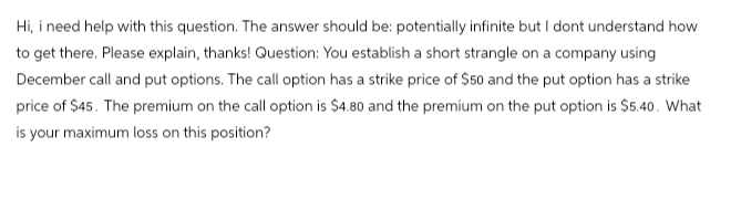 Hi, i need help with this question. The answer should be: potentially infinite but I dont understand how
to get there. Please explain, thanks! Question: You establish a short strangle on a company using
December call and put options. The call option has a strike price of $50 and the put option has a strike
price of $45. The premium on the call option is $4.80 and the premium on the put option is $5.40. What
is your maximum loss on this position?