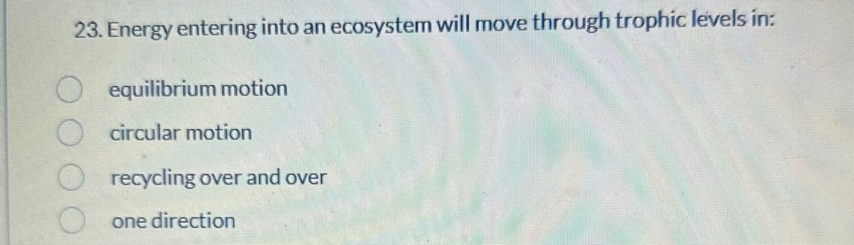 23. Energy entering into an ecosystem will move through trophic levels in:
O equilibrium motion
circular motion
recycling over and over
one direction