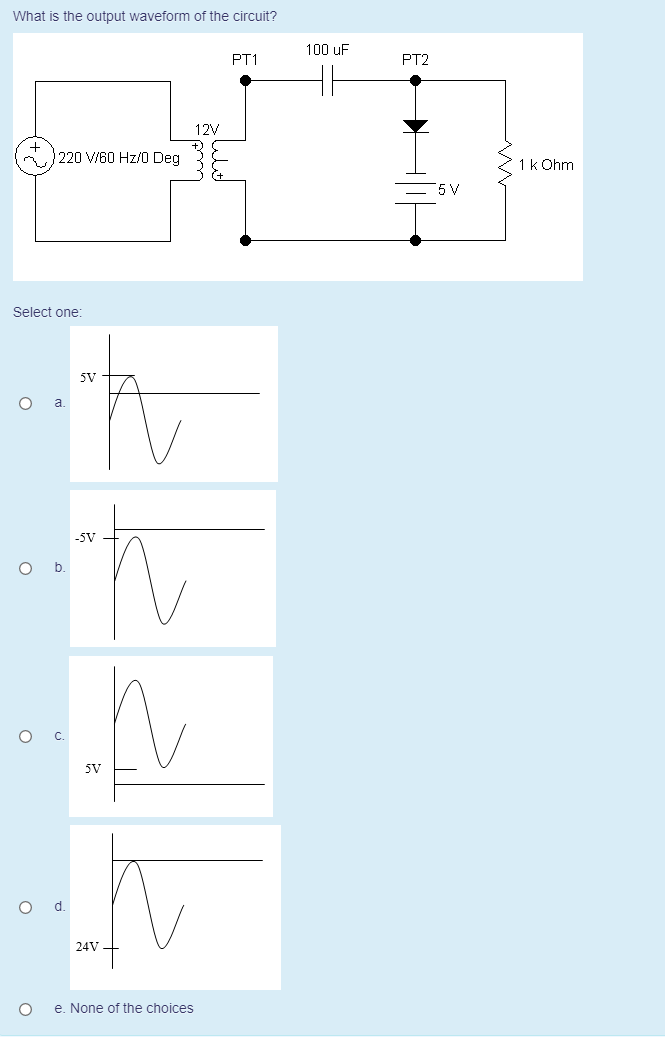 What is the output waveform of the circuit?
100 uF
PT1
PT2
12V
220 V/60 Hz/0 Deg
1k Ohm
5 V
Select one:
5V
-5V
5V
24V
e. None of the choices
