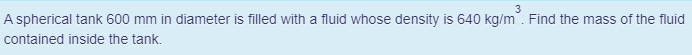 3
A spherical tank 600 mm in diameter is filled with a fluid whose density is 640 kg/m. Find the mass of the fluid
contained inside the tank.
