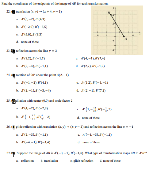 Find the coordinates of the endpoints of the image of AB for each transformation.
translation (x, y) - (x+ 4,y – 1)
22.
B
а. А (6, -2), в' (4,3)
2-
b. А(-2,0), в'(-5,5)
c. A'(6,0), B'(3,3)
d. none of these
-2+
23.
reflection across the line y = 3
a. A'(2,2), B'(-1,7)
c. A'(4, -1),B'(7,4)
ь. А(2, -4), в'(-1,1)
d. A'(2,7), B'(-1,2)
24. rotation of 90° about the point A(2, -1)
а. А(-1,-2), в"(4,1)
с. А' (1,2), В'(-4, -1)
ь. А(2, -1), в'(-3, -4)
d. A'(2, –1), B'(7,2)
25.
dilation with center (0,0) and scale factor 2
a. A'(4,-2), B'(-2,8)
A' (1,-).B'(-;.2)
с.
b. A' (-1,;).B'Ġ.-2)
d. none of these
26. ( glide reflection with translation (x, y) - (x, y - 2) and reflection across the line x = -1
a A'(2, -3), B'(-1,1)
с. А'(-4,-3), В'(-1,1)
b. А'(-4, -1), в'-14)
d. none of these
27. Suppose the image of AB is A'(-3, -1), B'(-1,4). What type of transformation maps AB to A'B'?
a reflection
b. translation
c. glide reflection
d. none of these
