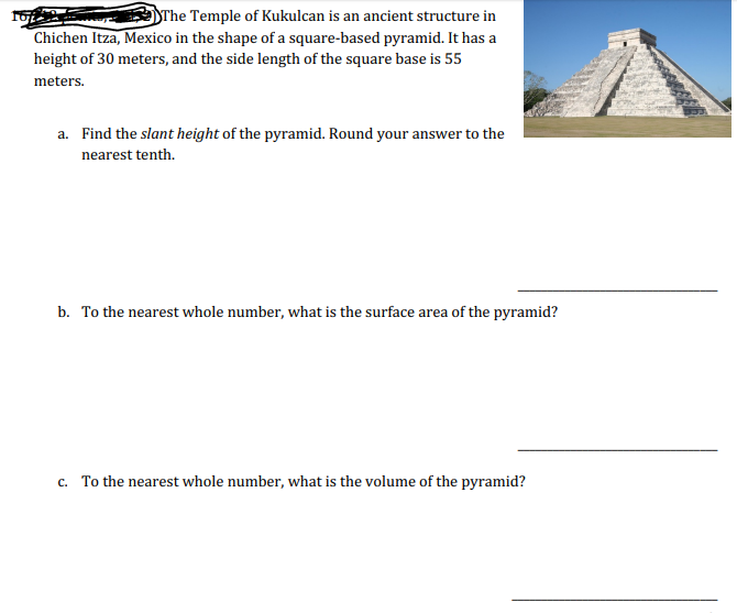 SThe Temple of Kukulcan is an ancient structure in
Chichen Itza, Mexico in the shape of a square-based pyramid. It has a
height of 30 meters, and the side length of the square base is 55
meters.
a. Find the slant height of the pyramid. Round your answer to the
nearest tenth.
b. To the nearest whole number, what is the surface area of the pyramid?
c. To the nearest whole number, what is the volume of the pyramid?
