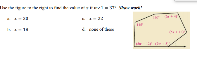 Use the figure to the right to find the value of x if m21 = 37°. Show work!
(6x + 4)°
a. x = 20
c. x = 22
160
с.
115
b. х3 18
d. none of these
(5x + 12)"
(5w – 12)° (7w + 3)
1
