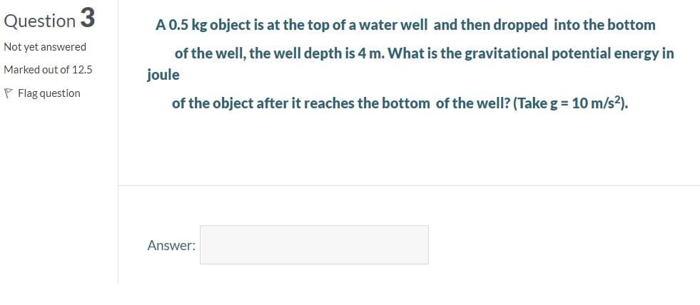 Question 3
A 0.5 kg object is at the top of a water well and then dropped into the bottom
Not yet answered
of the well, the well depth is 4 m. What is the gravitational potential energy in
Marked out of 12.5
joule
P Flag question
of the object after it reaches the bottom of the well? (Take g = 10 m/s²).
Answer:
