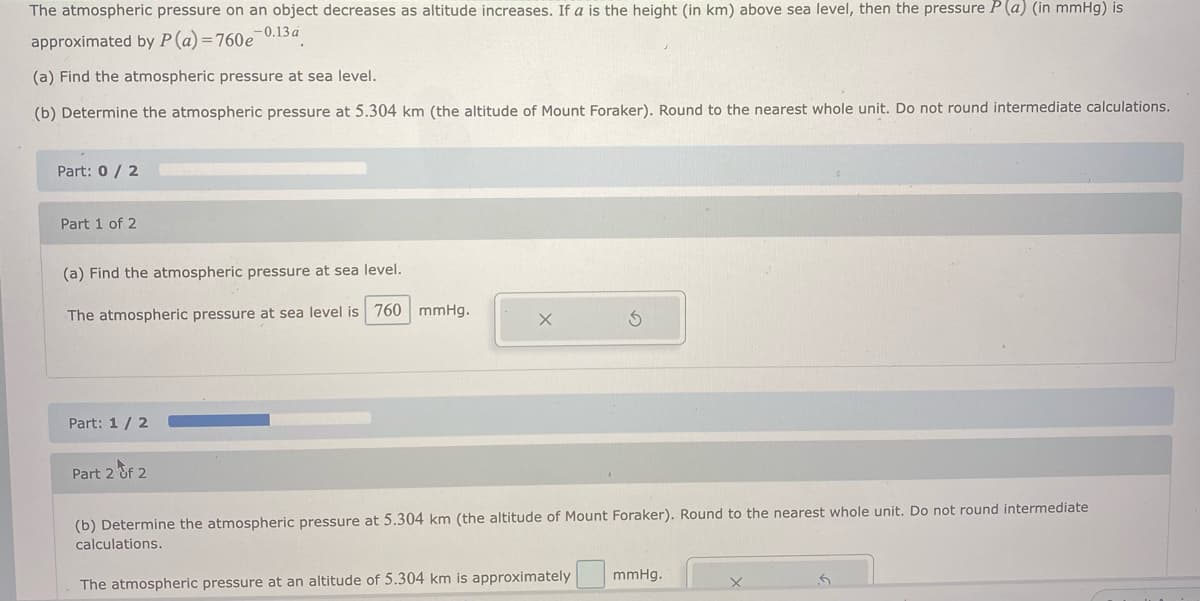 The atmospheric pressure on an object decreases as altitude increases. If a is the height (in km) above sea level, then the pressure P (a) (in mmHg) is
approximated by P (a) =760e-0.13a
(a) Find the atmospheric pressure at sea level.
(b) Determine the atmospheric pressure at 5.304 km (the altitude of Mount Foraker). Round to the nearest whole unit. Do not round intermediate calculations.
Part: 0/ 2
Part 1 of 2
(a) Find the atmospheric pressure at sea level.
The atmospheric pressure at sea level is 760 mmHg.
Part: 1/ 2
Part 2 &f 2
(b) Determine the atmospheric pressure at 5.304 km (the altitude of Mount Foraker). Round to the nearest whole unit. Do not round intermediate
calculations.
mmHg.
The atmospheric pressure at an altitude of 5.304 km is approximately
