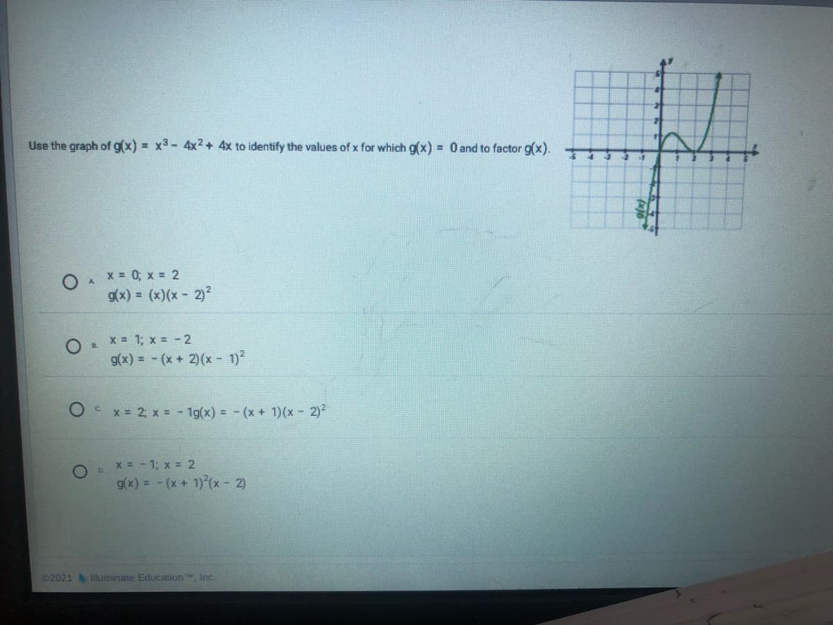 Use the graph of g(x) = x3- 4x2+ 4x to identify the values of x for which g(x) = 0 and to factor g(x).
O X= 0; x = 2
g(x) = (x)(x- 2)²
x = 1; x =-2
g(x) = - (x+ 2)(x- 1)2
C x = 2 x = - 1g(x) = - (x + 1)(x 2)
O. X = -1; x = 2
g(x) = - (x + 1) (x - 2)
02021 luminate EducationM, Inc.
