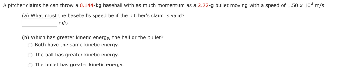 A pitcher claims he can throw a 0.144-kg baseball with as much momentum as a 2.72-g bullet moving with a speed of 1.50 × 10³ m/s.
(a) What must the baseball's speed be if the pitcher's claim is valid?
m/s
(b) Which has greater kinetic energy, the ball or the bullet?
Both have the same kinetic energy.
The ball has greater kinetic energy.
The bullet has greater kinetic energy.