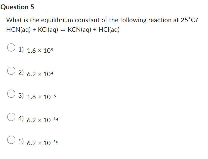 Question 5
What is the equilibrium constant of the following reaction at 25°C?
HCN(aq) + KCl(aq) = KCN(aq) + HCl(aq)
1) 1.6 × 10⁹
2) 6.2 × 104
x
3) 1.6 × 10-5
4) 6.2 x 10-²4
5) 6.2 × 10-10