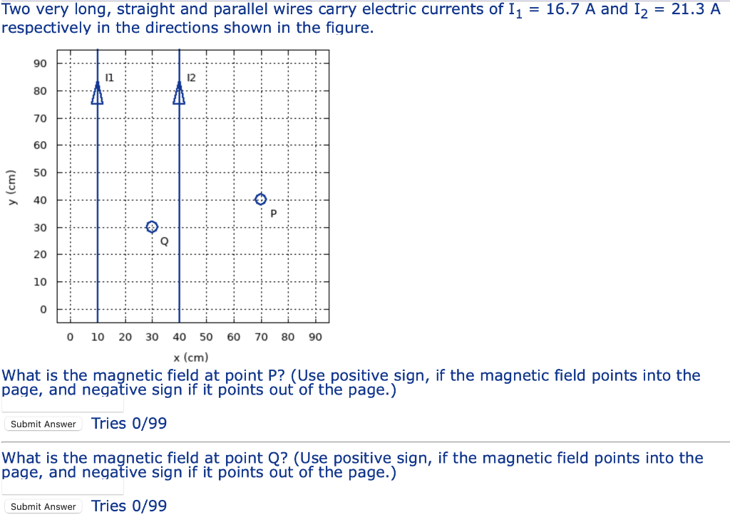 Two very long, straight and parallel wires carry electric currents of I1 = 16.7 A and I₂ = 21.3 A
respectively in the directions shown in the figure.
y (cm)
90
80
70
60
50
40
30
20
10
0
11
0 10 20
30
Q
12
40 50 60 70 80 90
x (cm)
What is the magnetic field at point P? (Use positive sign, if the magnetic field points into the
page, and negative sign if it points out of the page.)
Submit Answer Tries 0/99
What is the magnetic field at point Q? (Use positive sign, if the magnetic field points into the
page, and negative sign if it points out of the page.)
Submit Answer Tries 0/99