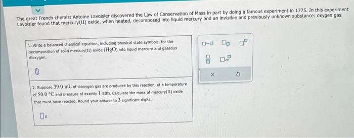 The great French chemist Antoine Lavoisier discovered the Law of Conservation of Mass in part by doing a famous experiment in 1775. In this experiment
Lavoisier found that mercury(11) oxide, when heated, decomposed into liquid mercury and an invisible and previously unknown substance: oxygen gas.
1. Write a balanced chemical equation, including physical state symbols, for the
decomposition of solid mercury(11) oxide (HgO) into liquid mercury and gaseous
dioxygen.
2. Suppose 39.0 mL of dioxygen gas are produced by this reaction, at a temperature
of 50.0 °C and pressure of exactly 1 atm, Calculate the mass of mercury(11) oxide
that must have reacted. Round your answer to 3 significant digits.
0.
0-0
X