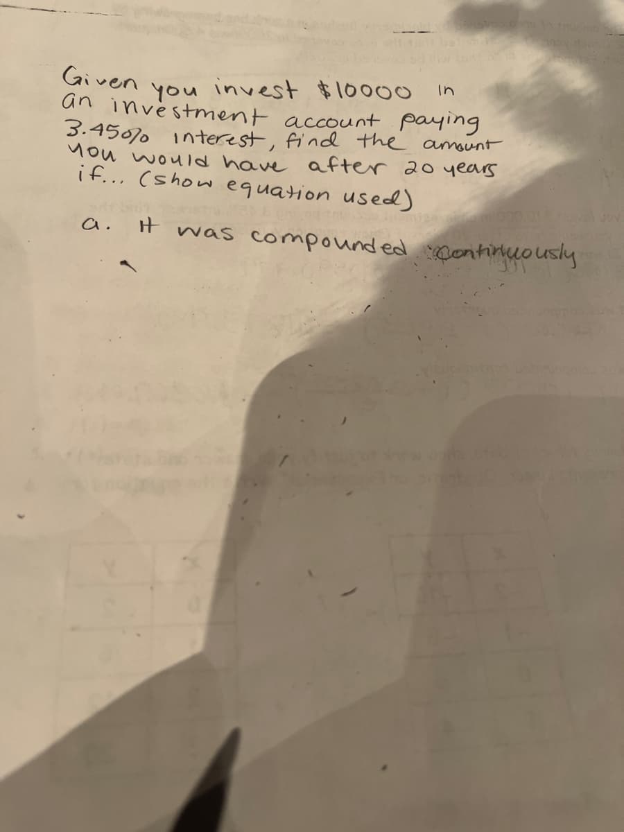 invest $10000
an investment account paying
3.4507 Interest, find the amount
Mou would have after 20 years
if... (show equation used)
Given
in
you
H was compounded contirluously
a.
