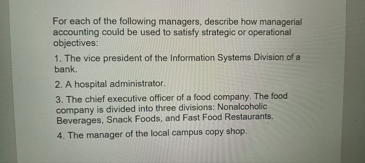 For each of the following managers, describe how managerial
accounting could be used to satisfy strategic or operational
objectives:
1. The vice president of the Information Systems Division of a
bank.
2. A hospital administrator.
3. The chief executive officer of a food company. The food
company is divided into three divisions: Nonalcoholic
Beverages, Snack Foods, and Fast Food Restaurants.
4. The manager of the local campus copy shop.