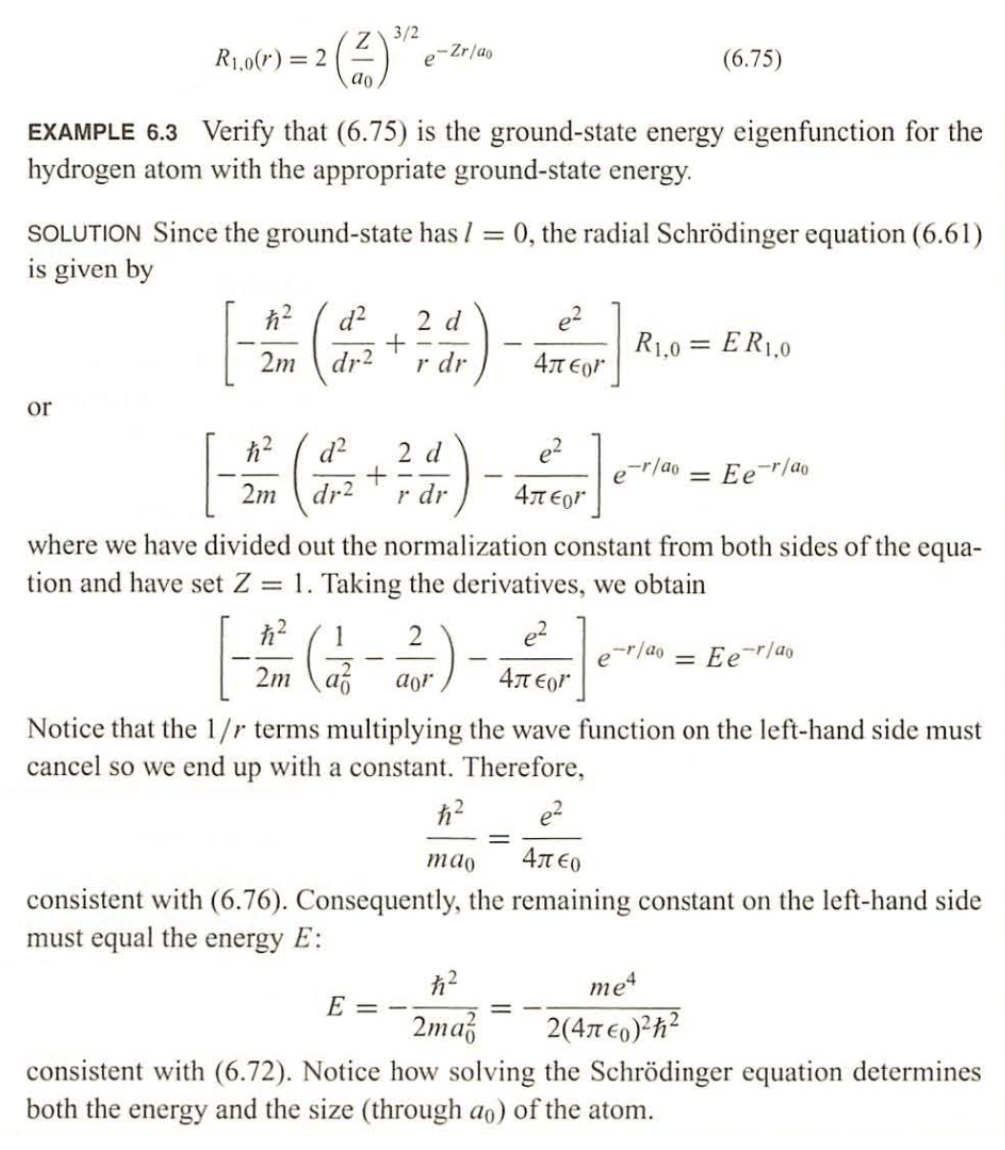 R1,0(r) = 2
or
Z 3/2
e
ao
EXAMPLE 6.3 Verify that (6.75) is the ground-state energy eigenfunction for the
hydrogen atom with the appropriate ground-state energy.
-Zr/ao
SOLUTION Since the ground-state has / = 0, the radial Schrödinger equation (6.61)
is given by
ħ²
2m dr2
ħ²
d²
2 d
e²
[ - 200 (1 + r) - Ter] RID = ERLA
R1,0 ER1,0
2m
dr2
r dr
4π
d² 2 d
+
r dr
(6.75)
e²
4лor
e-r/ao = Ee-r/ao
where we have divided out the normalization constant from both sides of the equa-
tion and have set Z = 1. Taking the derivatives, we obtain
2
e²
[-(-3) 2
2m af aor
E
-r/ao
=
Notice that the 1/r terms multiplying the wave function on the left-hand side must
cancel so we end up with a constant. Therefore,
= Ee-r/ao
ħ²
e²
mao
4л€0
consistent with (6.76). Consequently, the remaining constant on the left-hand side
must equal the energy E:
me4
ħ²
2ma 2(4π €0)²h²
consistent with (6.72). Notice how solving the Schrödinger equation determines
both the energy and the size (through ao) of the atom.