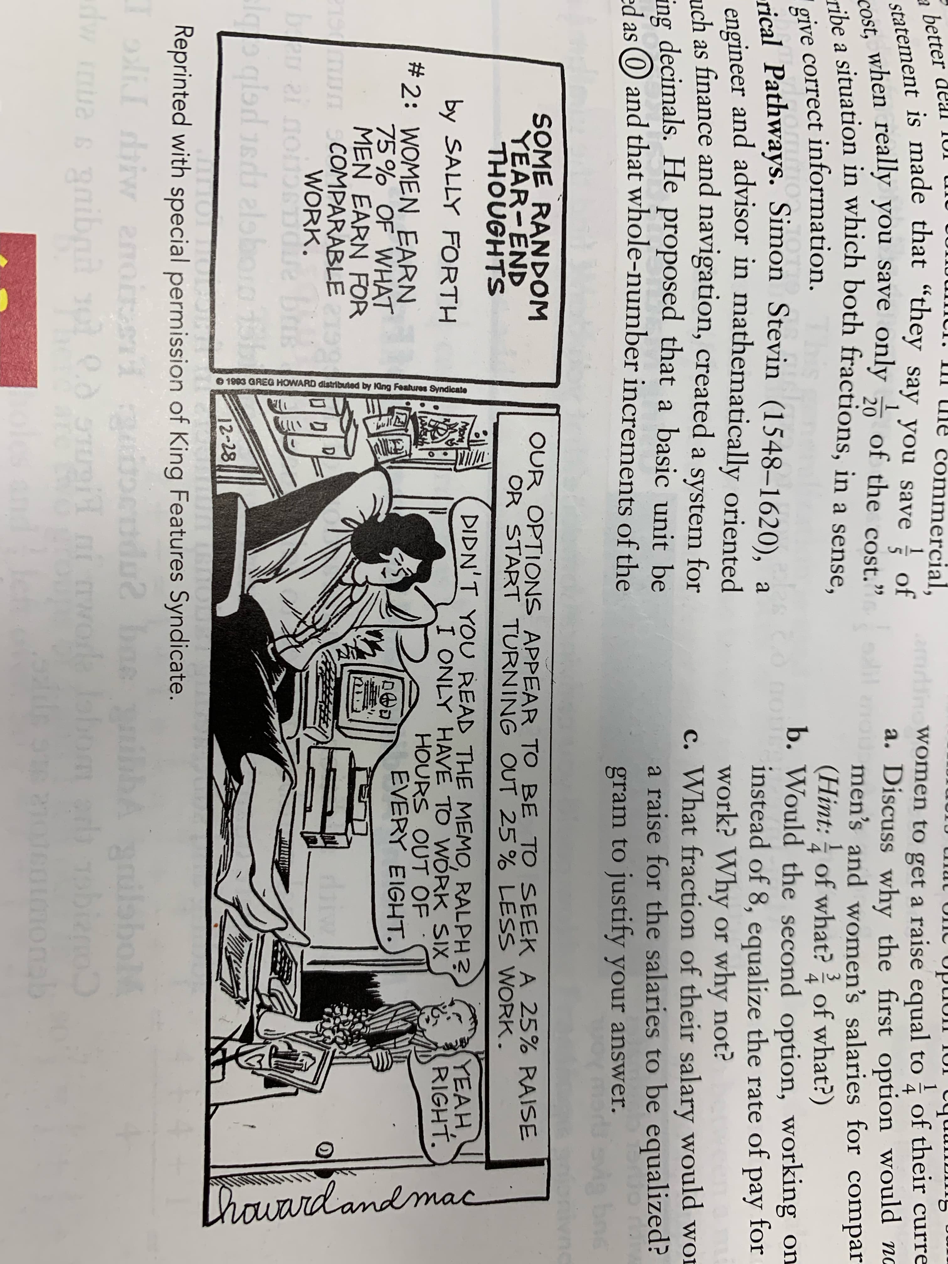 statement is made that “they say you save of
of
of the cost."
give correct information.
cribe a situation in which both fractions, in a sense,
-rical Pathways. Simon Stevin (1548–1620), a
engineer and advisor in mathematically oriented
ommercial,
a better
amline Women to get a raise equal to of their curre
4
a. Discuss why the first option would no
U men's and women's salaries for compar
(Hint: of what? of what?)
b. Would the second option, working on
instead of 8, equalize the rate of pay for
work? Why or why not?
c. What fraction of their salary would wOD
a raise for the salaries to be equalized?
1
ost, when really you save only
lil
20
a
1
give correct information.
rical Pathways. Simon Stevin (1548–1620), a
his
4
4
Co nou
раy
uch as finance and navigation, created a system for
ing decimals. He proposed that a basic unit be
das O and that whole-number increments of the
as
gram to justify your answer.
vig
SOME RANDOM
YEAR-END
THOUGHTS
OUR OPTIONS APPEAR TO BE TO SEEK A 25% RAISE
OR START TURNING OUT 25 % LESS WORK.
DIDN'T YOU READ THE MEMO, RALPH?
I ONLY HAVE TO WÓRK SIX
HOURS OUT OF
EVERY EIGHT.
YEAH,
RIGHT.
Mo
by SALLY FORTH
# 2: WOMEN EARN
75% OF WHAT
MEN EARN FOR
COMPARABLE
WORK.
D
bae
12-28
for
Reprinted with special permission of King Features Syndicate.
anilabol
b obieno
aimonab
dw mua s gaibnd
arc
O 1983 GREG HOWARD distributed by Iing Features Syndicate
thouard and mac
