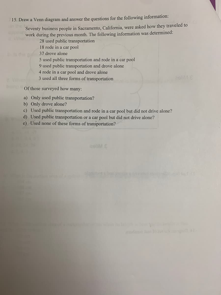 15. Draw a Venn diagram and answer the questions for the following information:
LOUSE
on the
Seventy business people in Sacramento, California, were asked how they traveled to
work during the previous month. The following information was determined:
What
28 used public transportation
18 rode in a car pool
37 drove alone
5 used public transportation and rode in a car pool
9 used public transportation and drove alone
4 rode in a car pool and drove alone
3 used all three forms of transportation
2sliM E
Of those surveyed how many:
a) Only used public transportation?
b) Only drove alone?
c) Used public transportation and rode in a car pool but did not drive alone?
d) Used public transportation or a car pool but did not drive alone?
e) Used none of these forms of transportation?
aeliM C