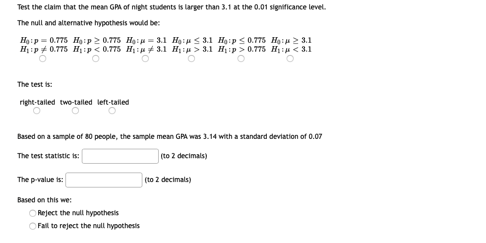 Test the claim that the mean GPA of night students is larger than 3.1 at the 0.01 significance level.
The null and alternative hypothesis would be:
Но: р — 0.775 Но:р> 0.775 Но: и — 3.1 Но:р < 3.1 Но:р < 0.775 Но: > 3.1
Н:р+ 0.775 Hi:р < 0.775 Hi:р + 3.1 Hi:д> 3.1 H]:p > 0.775 Hi:р < 3.1
The test is:
right-tailed two-tailed left-tailed
Based on a sample of 80 people, the sample mean GPA was 3.14 with a standard deviation of 0.07
The test statistic is:
(to 2 decimals)
The p-value is:
(to 2 decimals)
Based on this we:
O Reject the null hypothesis
O Fail to reject the null hypothesis
