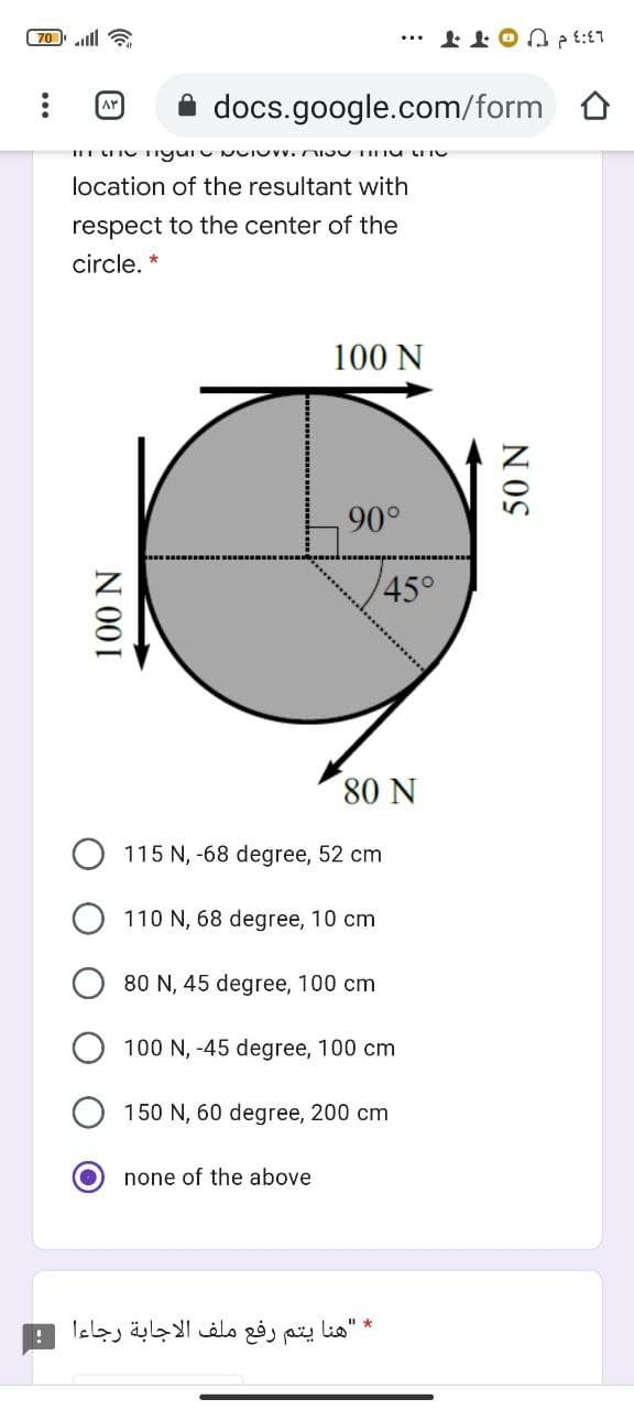 70 ll a
L3:3 d U OTT
A docs.google.com/form
AY
location of the resultant with
respect to the center of the
circle. *
100 N
90°
45°
80 N
115 N, -68 degree, 52 cm
110 N, 68 degree, 10 cm
80 N, 45 degree, 100 cm
100 N, -45 degree, 100 cm
150 N, 60 degree, 200 cm
none of the above
* "هنا يتم رفع ملف الاجابة رجاءا
N 001
50 N
