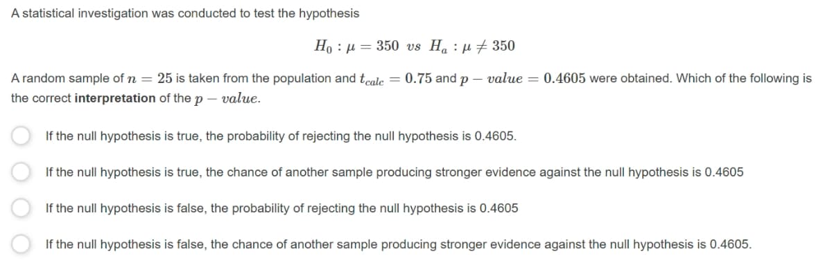 A statistical investigation was conducted to test the hypothesis
H, : μ 350 us H, : μ 350
A random sample of n =
25 is taken from the population and tcole = 0.75 and p – value = 0.4605 were obtained. Which of the following is
the correct interpretation of the p – value.
If the null hypothesis is true, the probability of rejecting the null hypothesis is 0.4605.
If the null hypothesis is true, the chance of another sample producing stronger evidence against the null hypothesis is 0.4605
If the null hypothesis is false, the probability of rejecting the null hypothesis is 0.4605
If the null hypothesis is false, the chance of another sample producing stronger evidence against the null hypothesis is 0.4605.
O O
