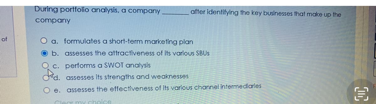 During portfolio analysis, a company
after identifying the key businesses that make up the
company
of
O a. formulates a short-term marketing plan
O b. assesses the attractiveness of its various SBUS
O c. performs a SWOT analysis
Cd. assesses its strengths and weaknesses
O e. assesses the effectiveness of its various channel intermediaries
Clear my choice
