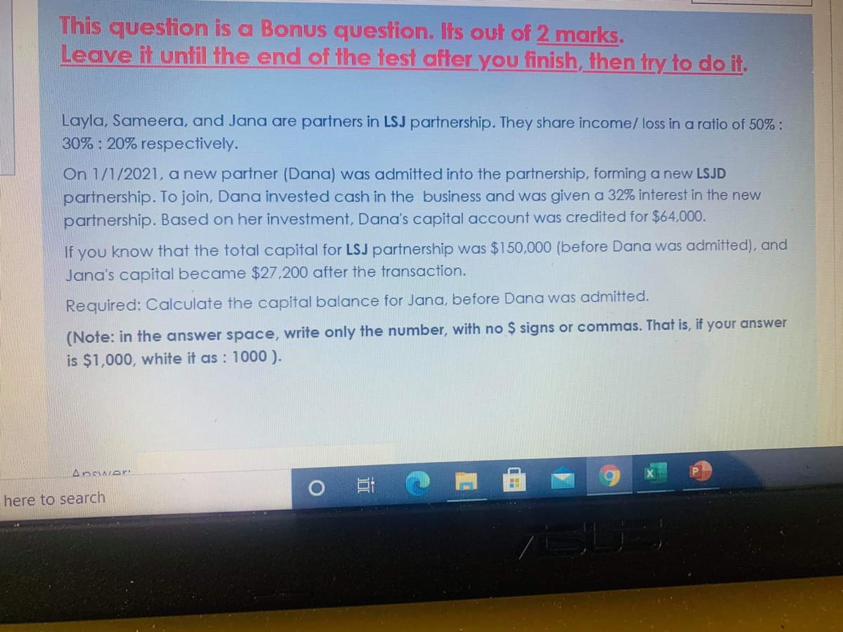 This question is a Bonus question. Its out of 2 marks.
Leave it until the end of the test after you finish, then try to do it.
Layla, Sameera, and Jana are partners in LSJ partnership. They share income/ loss in a ratio of 50% :
30% : 20% respectively.
On 1/1/2021, a new partner (Dana) was admitted into the partnership, forming a new LSJD
partnership. To join, Dana invested cash in the business and was given a 32% interest in the new
partnership. Based on her investment, Dana's capital account was credited for $64,000.
If you know that the total capital for LSJ partnership was $150,000 (before Dana was admitted), and
Jana's capital became $27.200 after the transaction.
Required: Calculate the capital balance for Jana, before Dana was admitted.
(Note: in the answer space, write only the number, with no $ signs or commas. That is, if your answer
is $1,000, white it as : 100 ).
Answer
here to search
