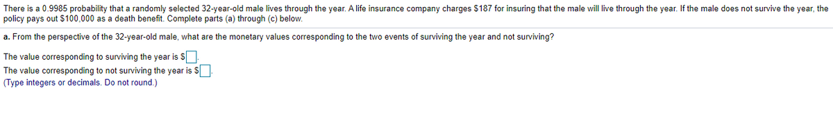 There is a 0.9985 probability that a randomly selected 32-year-old male lives through the year. A life insurance company charges $187 for insuring that the male will live through the year. If the male does not survive the year, the
policy pays out $100,000 as a death benefit. Complete parts (a) through (c) below.
a. From the perspective of the 32-year-old male, what are the monetary values corresponding to the two events of surviving the year and not surviving?
The value corresponding to surviving the year is S
The value corresponding to not surviving the year is S|
(Type integers or decimals. Do not round.)
